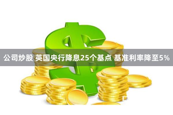 公司炒股 英国央行降息25个基点 基准利率降至5%