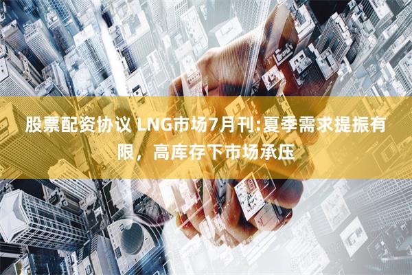 股票配资协议 LNG市场7月刊:夏季需求提振有限，高库存下市场承压