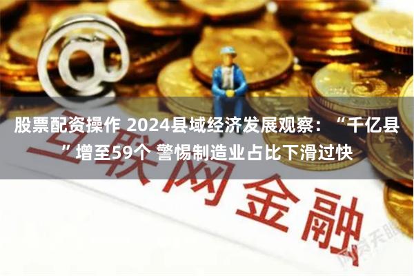 股票配资操作 2024县域经济发展观察：“千亿县”增至59个 警惕制造业占比下滑过快