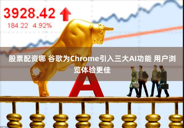 股票配资哪 谷歌为Chrome引入三大AI功能 用户浏览体验更佳