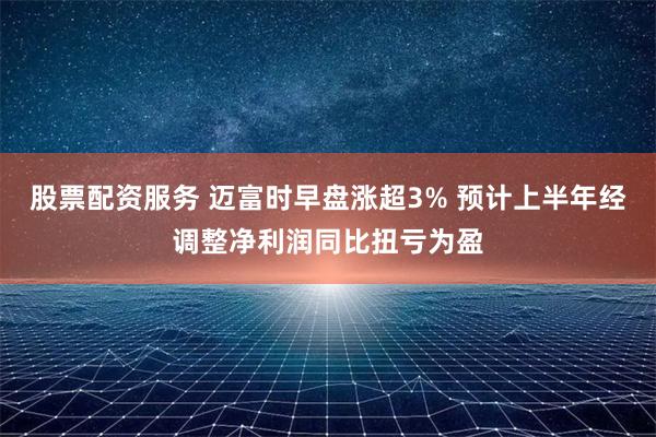 股票配资服务 迈富时早盘涨超3% 预计上半年经调整净利润同比扭亏为盈