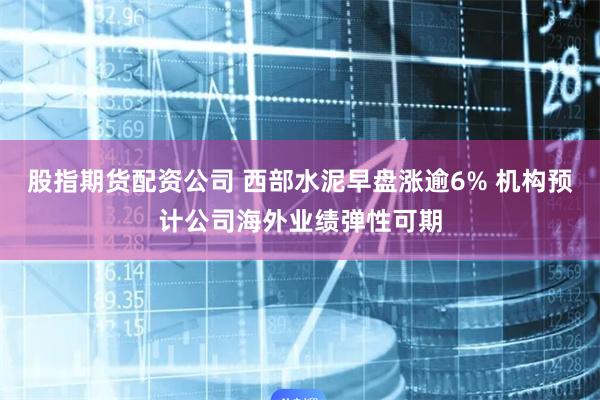 股指期货配资公司 西部水泥早盘涨逾6% 机构预计公司海外业绩弹性可期