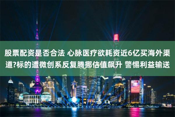 股票配资是否合法 心脉医疗欲耗资近6亿买海外渠道?标的遭微创系反复腾挪估值飙升 警惕利益输送