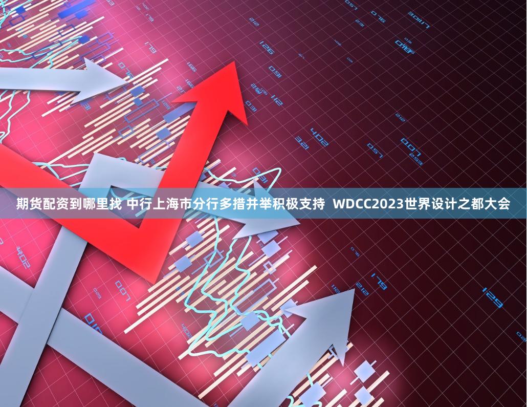 期货配资到哪里找 中行上海市分行多措并举积极支持  WDCC2023世界设计之都大会