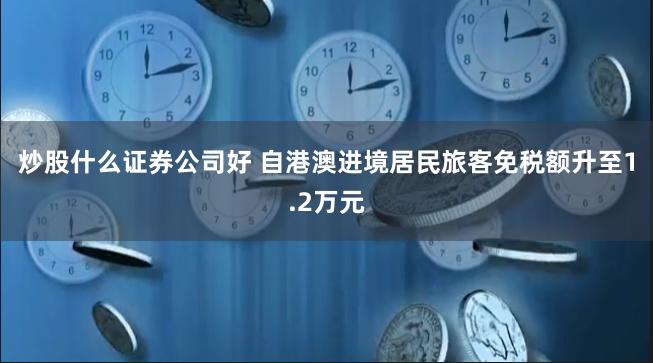 炒股什么证券公司好 自港澳进境居民旅客免税额升至1.2万元