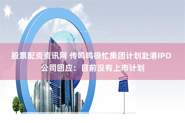 股票配资资讯网 传鸣鸣很忙集团计划赴港IPO 公司回应：目前没有上市计划