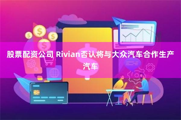 股票配资公司 Rivian否认将与大众汽车合作生产汽车