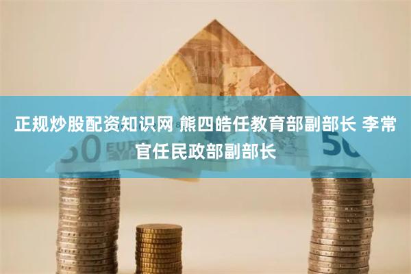 正规炒股配资知识网 熊四皓任教育部副部长 李常官任民政部副部长