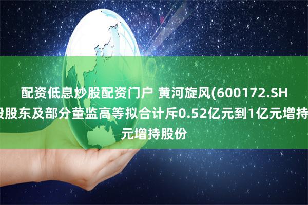 配资低息炒股配资门户 黄河旋风(600172.SH)控股股东及部分董监高等拟合计斥0.52亿元到1亿元增持股份