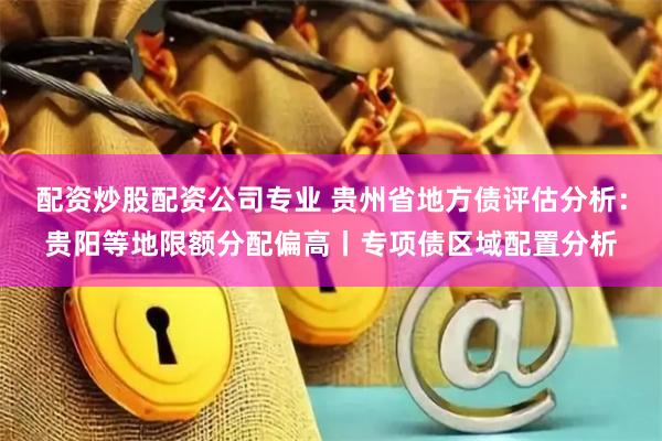 配资炒股配资公司专业 贵州省地方债评估分析：贵阳等地限额分配偏高丨专项债区域配置分析