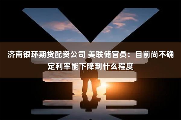 济南银环期货配资公司 美联储官员：目前尚不确定利率能下降到什么程度