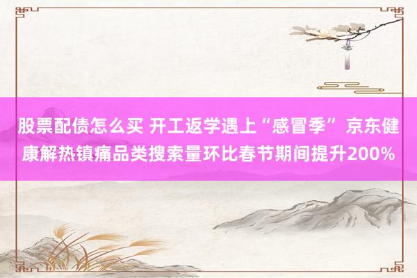 股票配债怎么买 开工返学遇上“感冒季” 京东健康解热镇痛品类搜索量环比春节期间提升200%