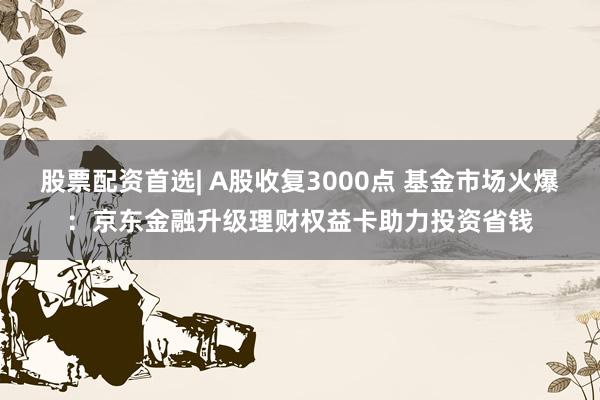 股票配资首选| A股收复3000点 基金市场火爆：京东金融升级理财权益卡助力投资省钱