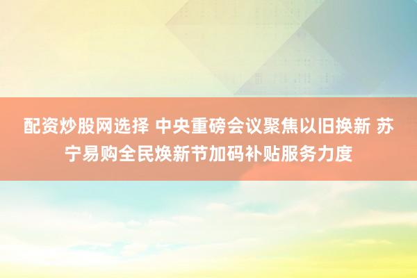配资炒股网选择 中央重磅会议聚焦以旧换新 苏宁易购全民焕新节加码补贴服务力度