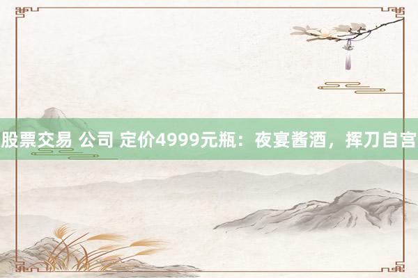 股票交易 公司 定价4999元瓶：夜宴酱酒，挥刀自宫