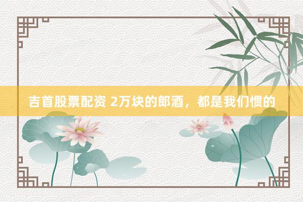吉首股票配资 2万块的郎酒，都是我们惯的