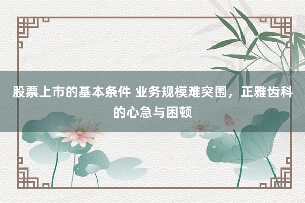 股票上市的基本条件 业务规模难突围，正雅齿科的心急与困顿