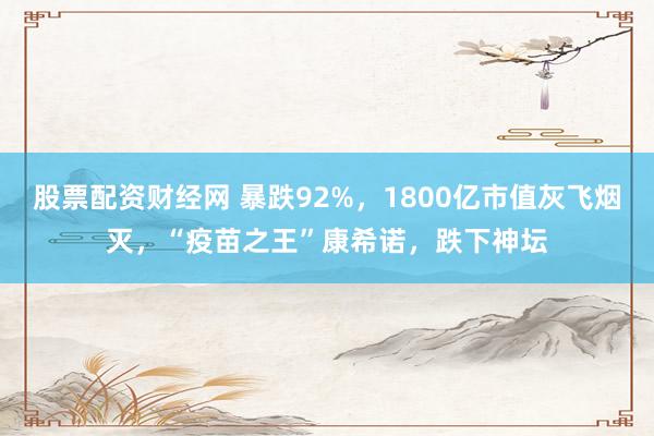 股票配资财经网 暴跌92%，1800亿市值灰飞烟灭，“疫苗之王”康希诺，跌下神坛