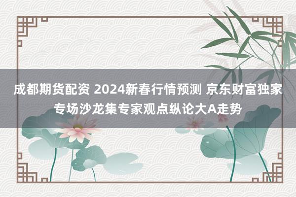 成都期货配资 2024新春行情预测 京东财富独家专场沙龙集专家观点纵论大A走势