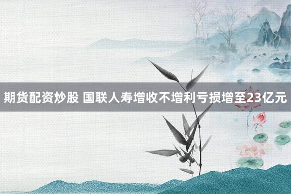 期货配资炒股 国联人寿增收不增利亏损增至23亿元