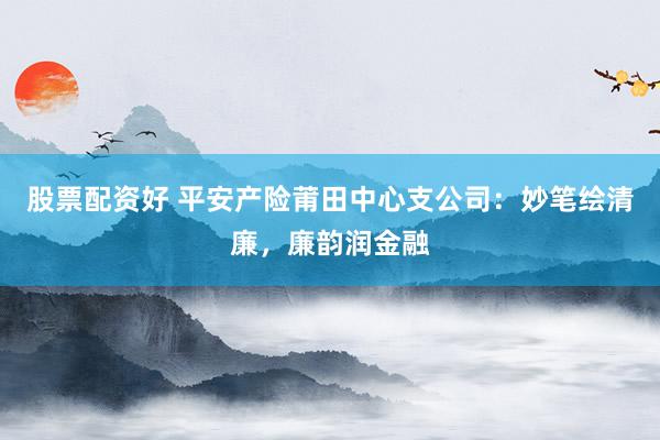 股票配资好 平安产险莆田中心支公司：妙笔绘清廉，廉韵润金融