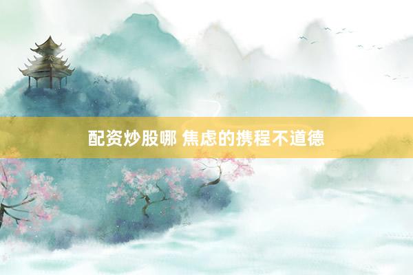 配资炒股哪 焦虑的携程不道德