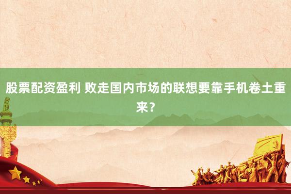 股票配资盈利 败走国内市场的联想要靠手机卷土重来？