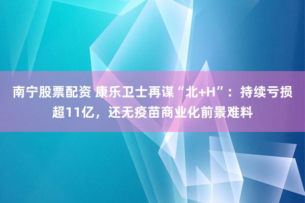 南宁股票配资 康乐卫士再谋“北+H”：持续亏损超11亿，还无疫苗商业化前景难料