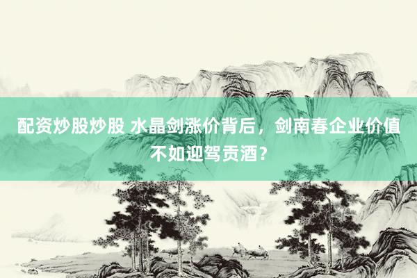 配资炒股炒股 水晶剑涨价背后，剑南春企业价值不如迎驾贡酒？