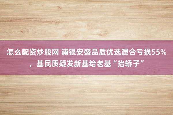 怎么配资炒股网 浦银安盛品质优选混合亏损55%，基民质疑发新基给老基“抬轿子”