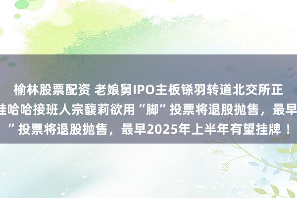 榆林股票配资 老娘舅IPO主板铩羽转道北交所正式重启上市辅导背后：娃哈哈接班人宗馥莉欲用“脚”投票将退股抛售，最早2025年上半年有望挂牌 ！