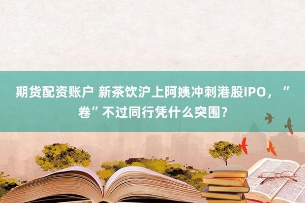 期货配资账户 新茶饮沪上阿姨冲刺港股IPO，“卷”不过同行凭什么突围？
