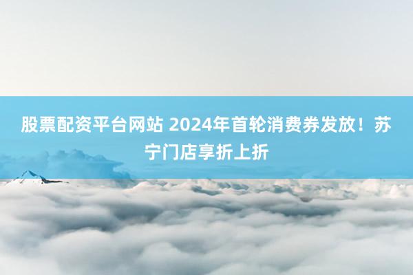 股票配资平台网站 2024年首轮消费券发放！苏宁门店享折上折
