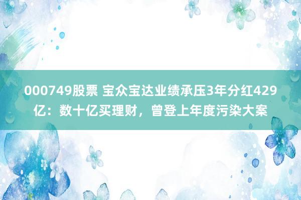 000749股票 宝众宝达业绩承压3年分红429亿：数十亿买理财，曾登上年度污染大案