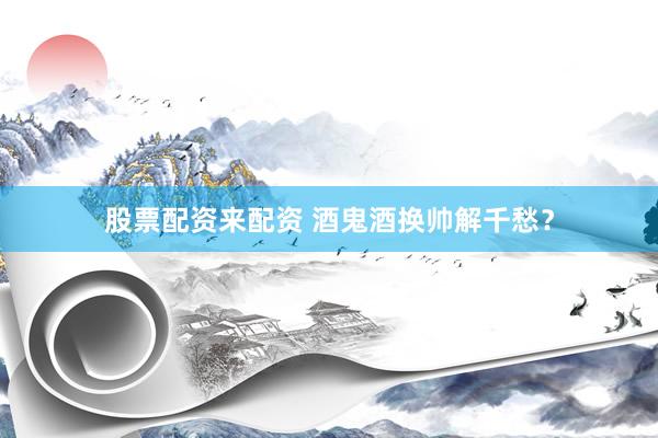 股票配资来配资 酒鬼酒换帅解千愁？