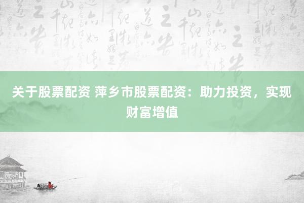 关于股票配资 萍乡市股票配资：助力投资，实现财富增值