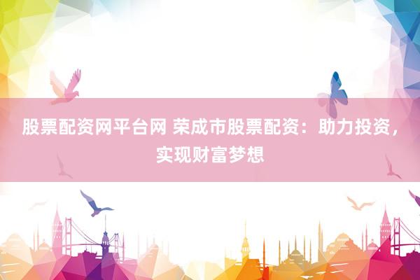 股票配资网平台网 荣成市股票配资：助力投资，实现财富梦想