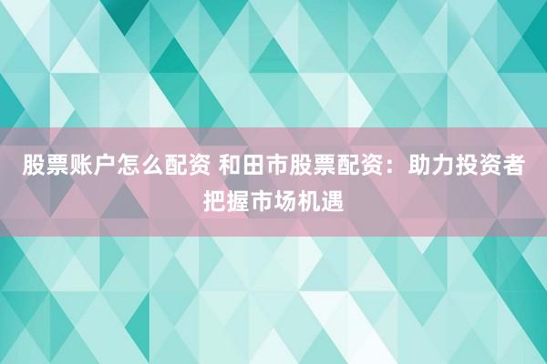 股票账户怎么配资 和田市股票配资：助力投资者把握市场机遇