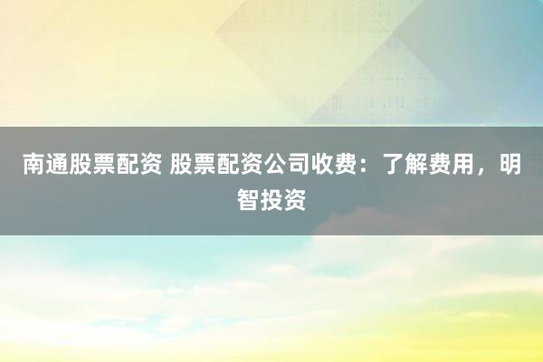 南通股票配资 股票配资公司收费：了解费用，明智投资