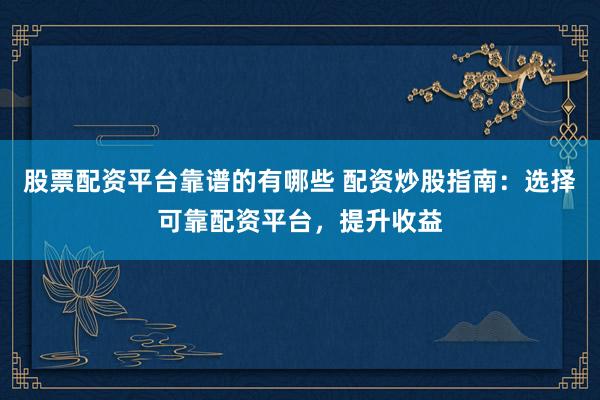 股票配资平台靠谱的有哪些 配资炒股指南：选择可靠配资平台，提升收益
