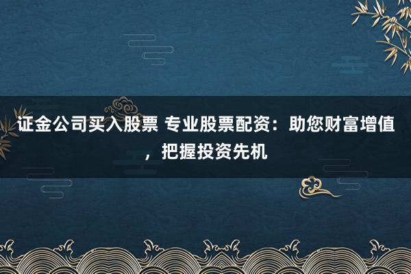 证金公司买入股票 专业股票配资：助您财富增值，把握投资先机