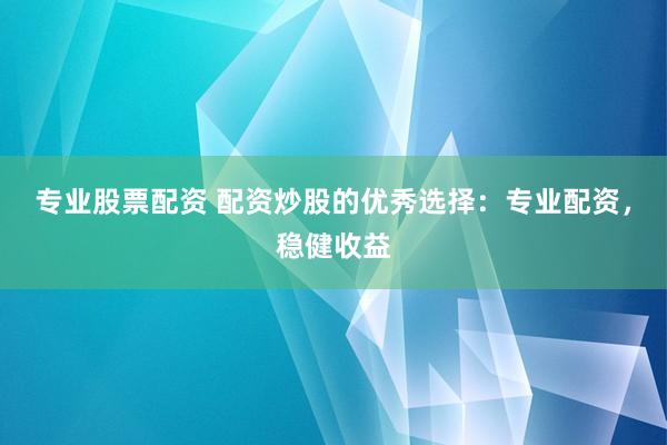 专业股票配资 配资炒股的优秀选择：专业配资，稳健收益