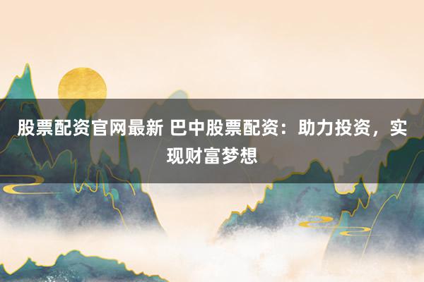 股票配资官网最新 巴中股票配资：助力投资，实现财富梦想