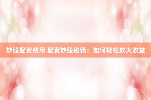 炒股配资费用 配资炒股秘籍：如何轻松放大收益