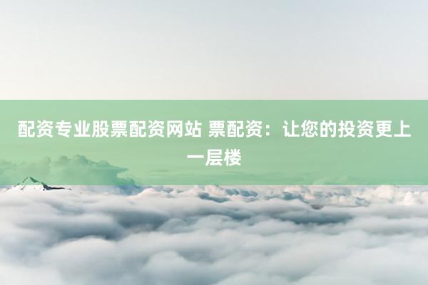 配资专业股票配资网站 票配资：让您的投资更上一层楼