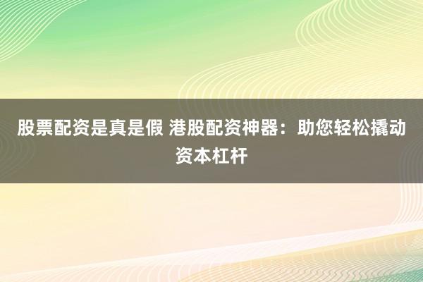 股票配资是真是假 港股配资神器：助您轻松撬动资本杠杆