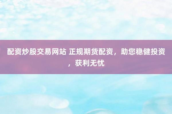 配资炒股交易网站 正规期货配资，助您稳健投资，获利无忧