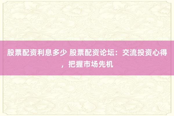 股票配资利息多少 股票配资论坛：交流投资心得，把握市场先机