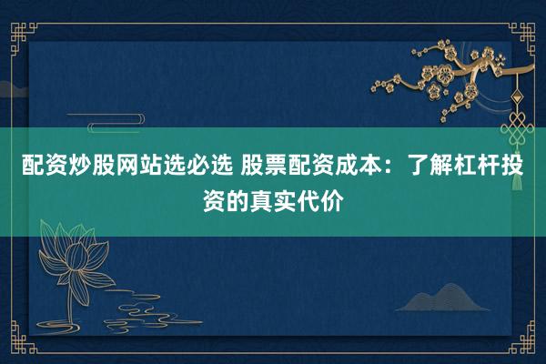配资炒股网站选必选 股票配资成本：了解杠杆投资的真实代价
