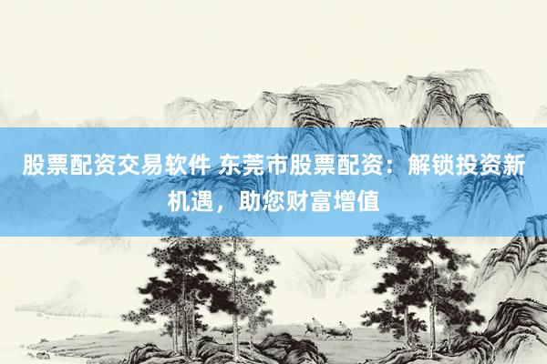 股票配资交易软件 东莞市股票配资：解锁投资新机遇，助您财富增值